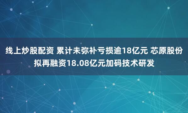 线上炒股配资 累计未弥补亏损逾18亿元 芯原股份拟再融资18.08亿元加码技术研发