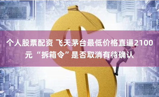 个人股票配资 飞天茅台最低价格直逼2100元 “拆箱令”是否取消有待确认