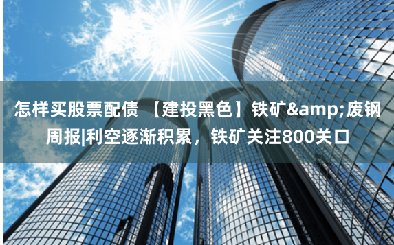 怎样买股票配债 【建投黑色】铁矿&废钢周报|利空逐渐积累，铁矿关注800关口