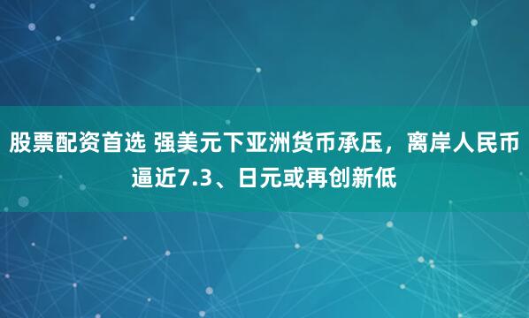 股票配资首选 强美元下亚洲货币承压,离岸人民币逼近7.3、日元或再创新低