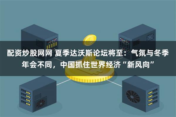 配资炒股网网 夏季达沃斯论坛将至：气氛与冬季年会不同，中国抓住世界经济“新风向”
