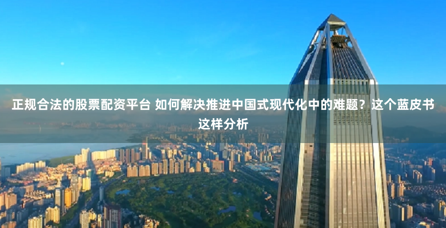正规合法的股票配资平台 如何解决推进中国式现代化中的难题？这个蓝皮书这样分析
