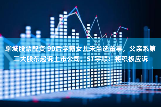 聊城股票配资 90后学霸女儿未当选董事，父亲系第二大股东起诉上市公司，ST宇顺：将积极应诉
