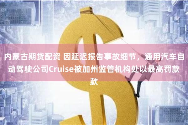 内蒙古期货配资 因延迟报告事故细节，通用汽车自动驾驶公司Cruise被加州监管机构处以最高罚款