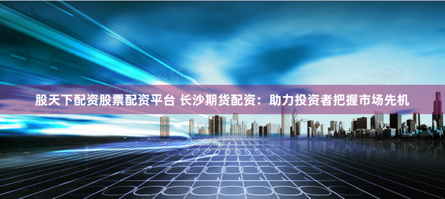 股天下配资股票配资平台 长沙期货配资：助力投资者把握市场先机