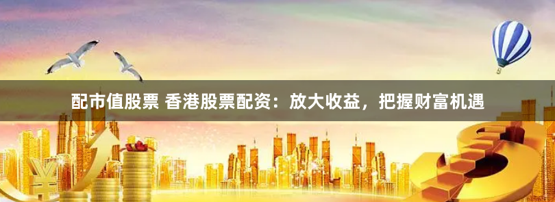配市值股票 香港股票配资：放大收益，把握财富机遇