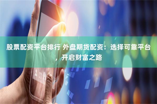 股票配资平台排行 外盘期货配资:选择可靠平台,开启财富之路