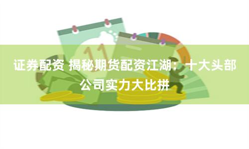 证券配资 揭秘期货配资江湖：十大头部公司实力大比拼