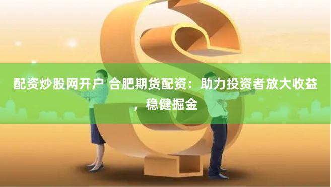 配资炒股网开户 合肥期货配资：助力投资者放大收益，稳健掘金