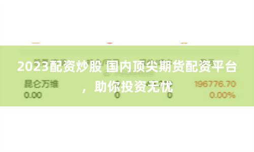 2023配资炒股 国内顶尖期货配资平台，助你投资无忧