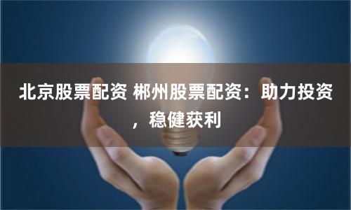 北京股票配资 郴州股票配资：助力投资，稳健获利