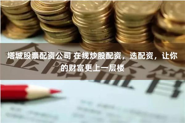 塔城股票配资公司 在线炒股配资，选配资，让你的财富更上一层楼