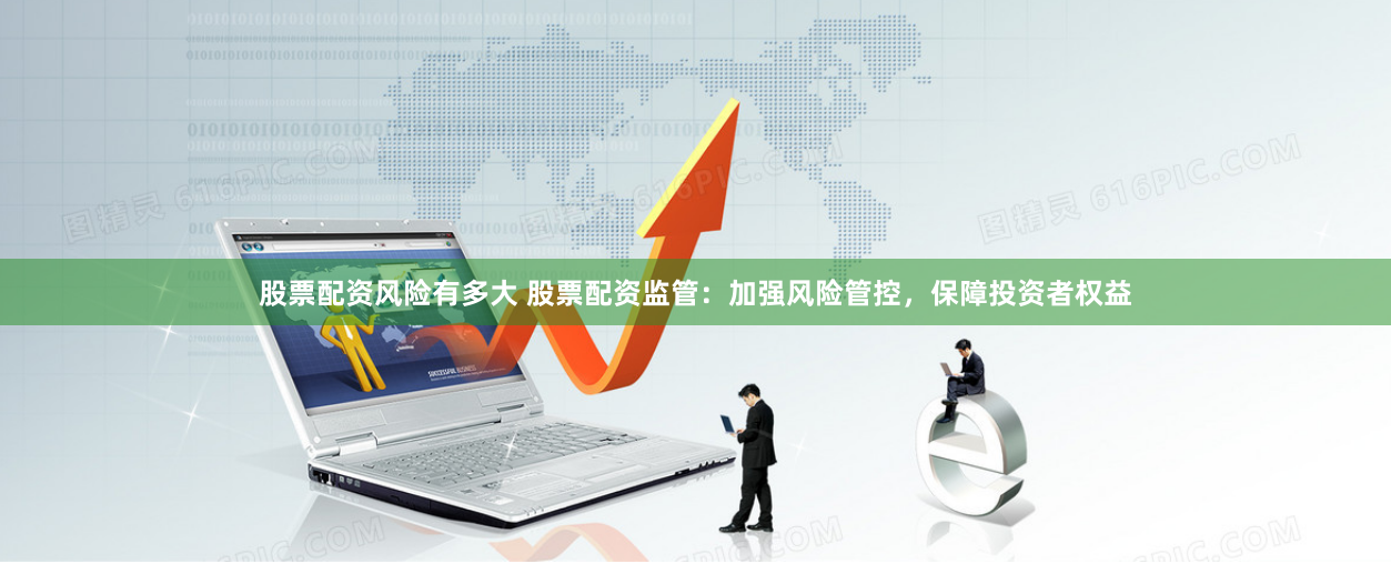 股票配资风险有多大 股票配资监管：加强风险管控，保障投资者权益