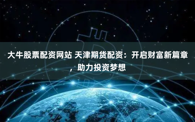 大牛股票配资网站 天津期货配资：开启财富新篇章，助力投资梦想