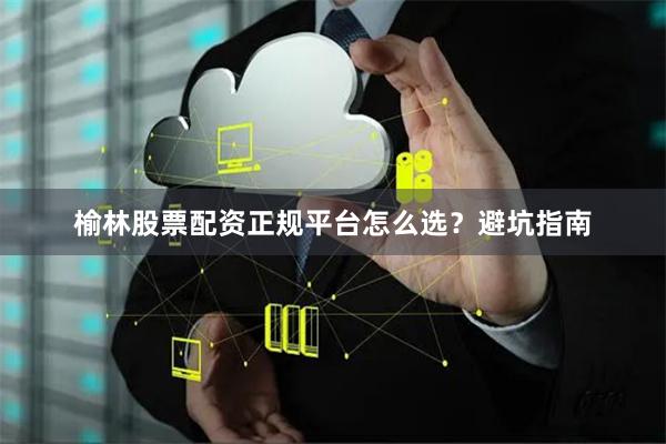 榆林股票配资正规平台怎么选？避坑指南