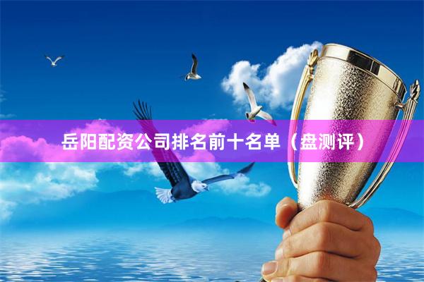 岳阳配资公司排名前十名单（盘测评）